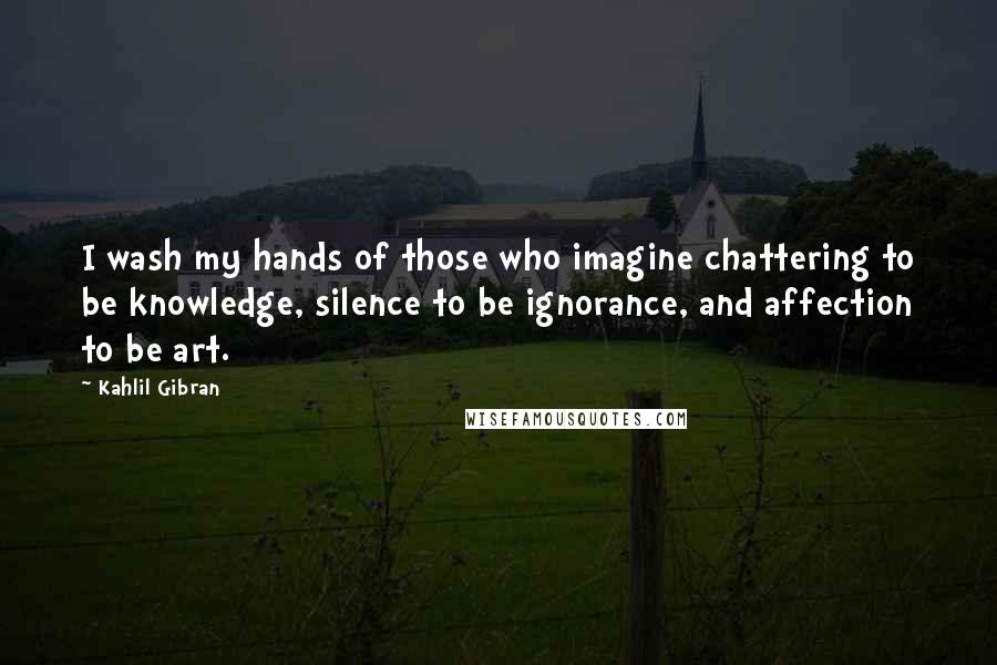 Kahlil Gibran Quotes: I wash my hands of those who imagine chattering to be knowledge, silence to be ignorance, and affection to be art.