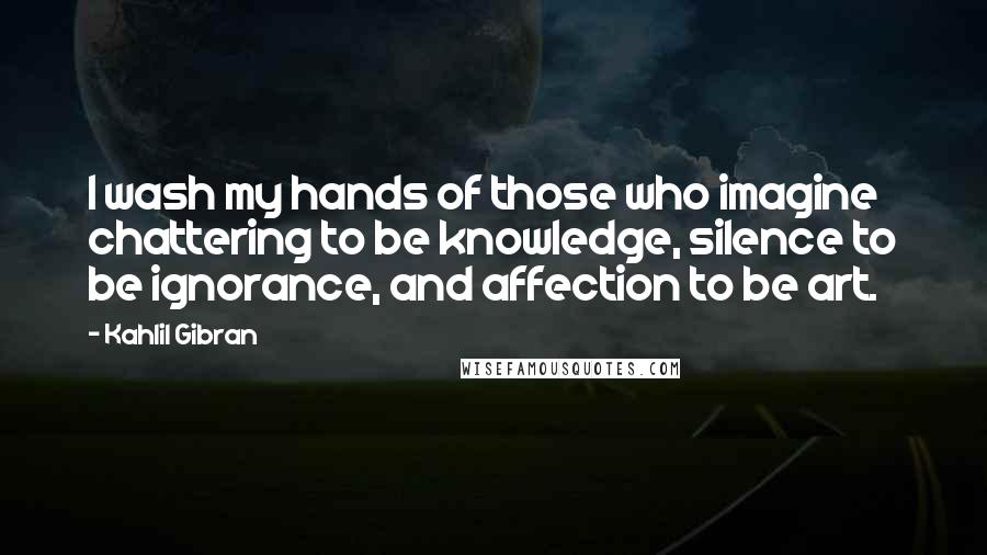 Kahlil Gibran Quotes: I wash my hands of those who imagine chattering to be knowledge, silence to be ignorance, and affection to be art.