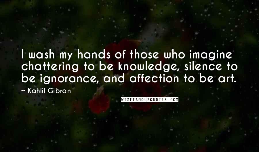 Kahlil Gibran Quotes: I wash my hands of those who imagine chattering to be knowledge, silence to be ignorance, and affection to be art.