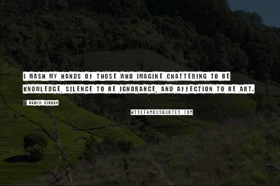 Kahlil Gibran Quotes: I wash my hands of those who imagine chattering to be knowledge, silence to be ignorance, and affection to be art.