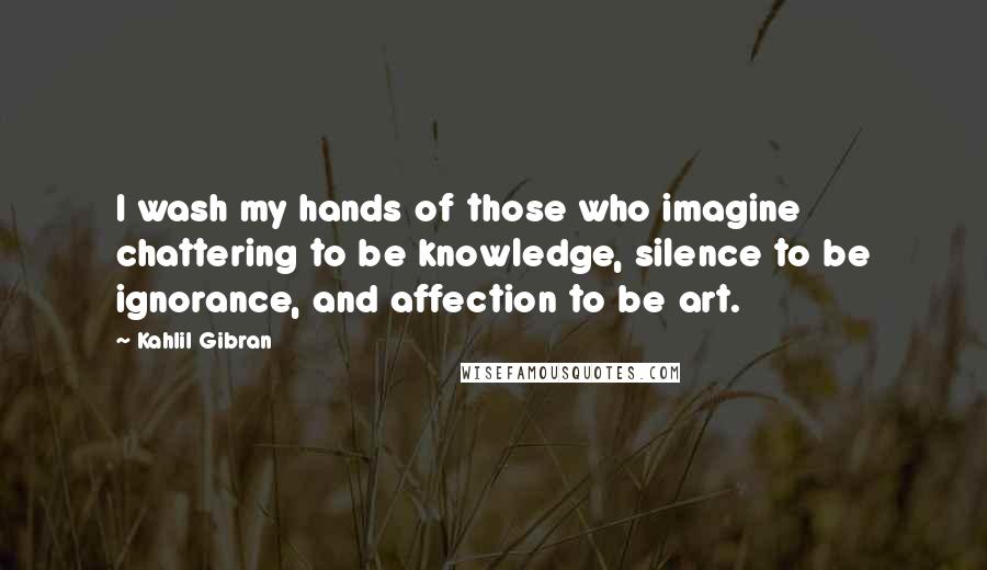 Kahlil Gibran Quotes: I wash my hands of those who imagine chattering to be knowledge, silence to be ignorance, and affection to be art.