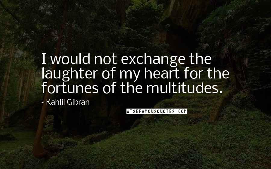 Kahlil Gibran Quotes: I would not exchange the laughter of my heart for the fortunes of the multitudes.