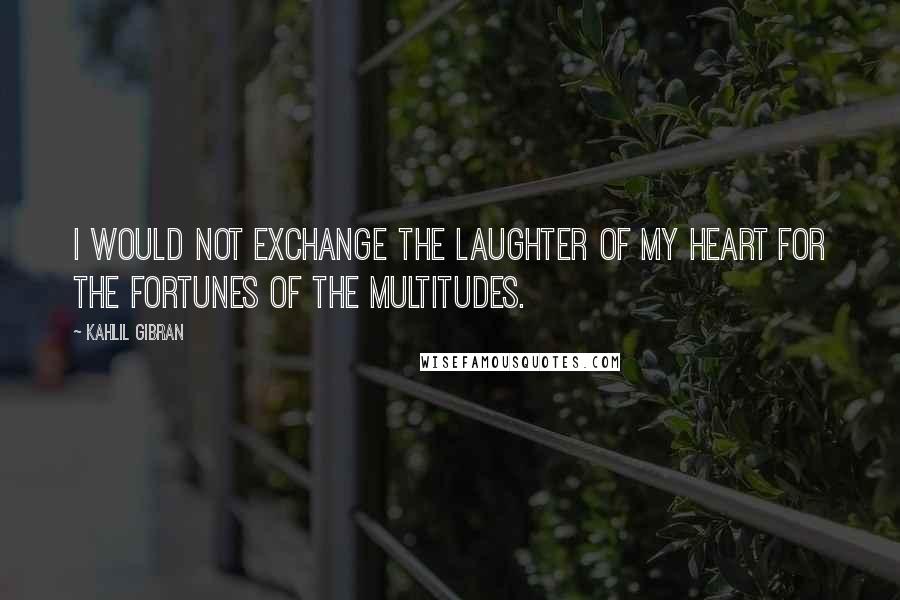 Kahlil Gibran Quotes: I would not exchange the laughter of my heart for the fortunes of the multitudes.