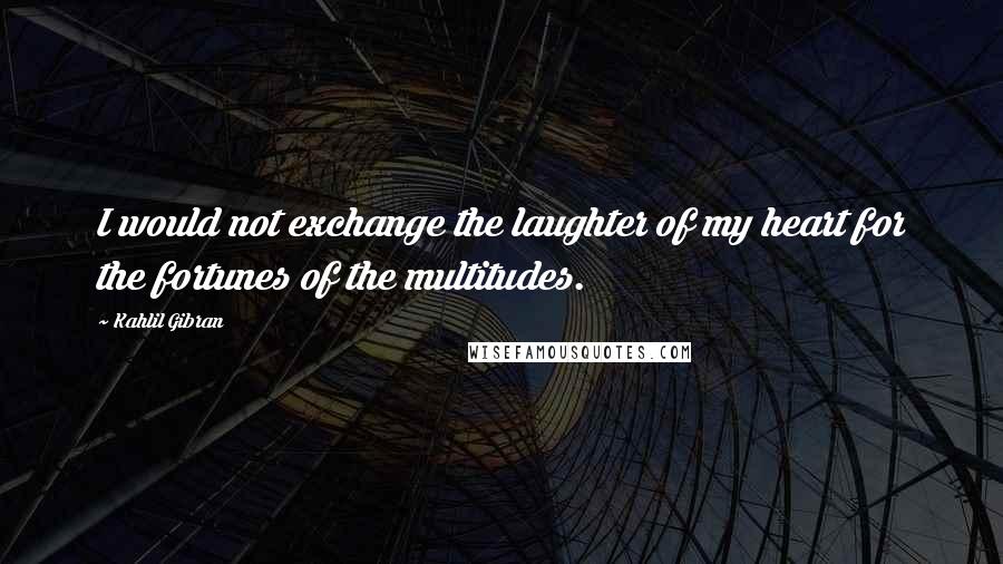 Kahlil Gibran Quotes: I would not exchange the laughter of my heart for the fortunes of the multitudes.