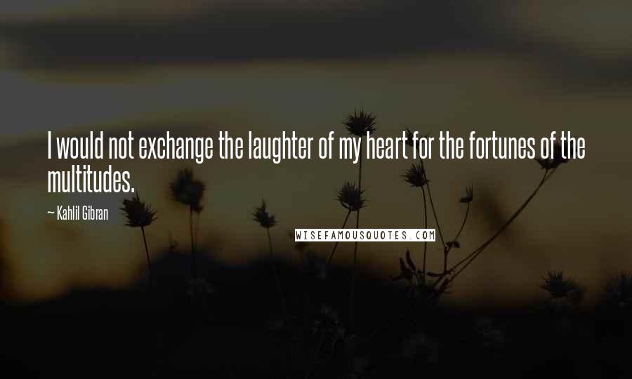 Kahlil Gibran Quotes: I would not exchange the laughter of my heart for the fortunes of the multitudes.