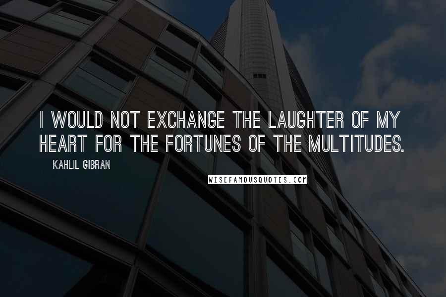 Kahlil Gibran Quotes: I would not exchange the laughter of my heart for the fortunes of the multitudes.