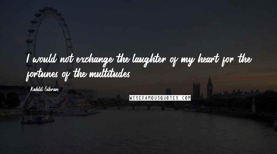 Kahlil Gibran Quotes: I would not exchange the laughter of my heart for the fortunes of the multitudes.