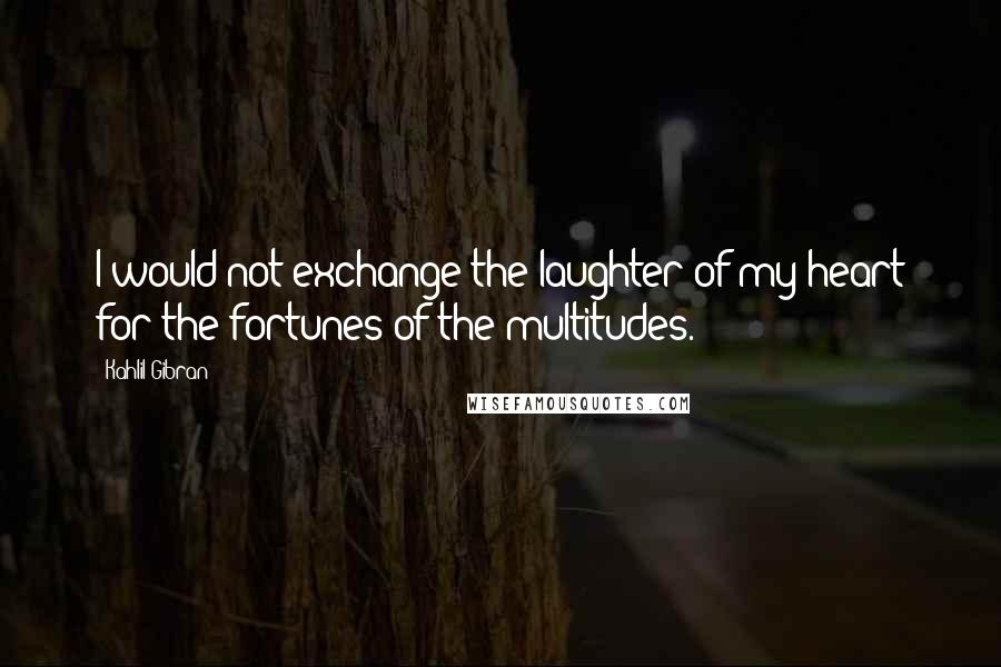 Kahlil Gibran Quotes: I would not exchange the laughter of my heart for the fortunes of the multitudes.