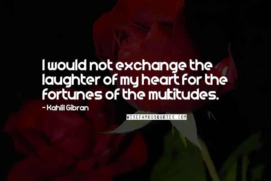 Kahlil Gibran Quotes: I would not exchange the laughter of my heart for the fortunes of the multitudes.