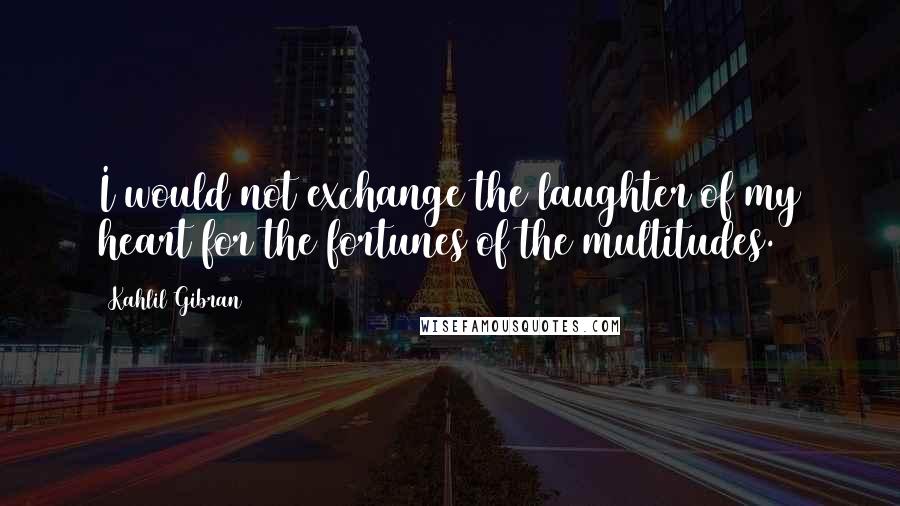 Kahlil Gibran Quotes: I would not exchange the laughter of my heart for the fortunes of the multitudes.