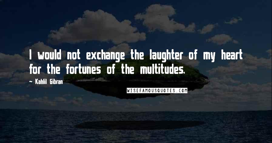 Kahlil Gibran Quotes: I would not exchange the laughter of my heart for the fortunes of the multitudes.