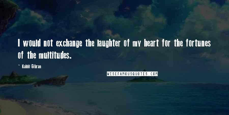 Kahlil Gibran Quotes: I would not exchange the laughter of my heart for the fortunes of the multitudes.