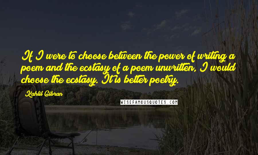 Kahlil Gibran Quotes: If I were to choose between the power of writing a poem and the ecstasy of a poem unwritten, I would choose the ecstasy. It is better poetry.