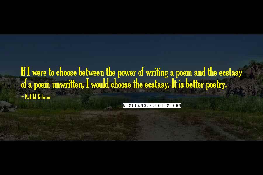 Kahlil Gibran Quotes: If I were to choose between the power of writing a poem and the ecstasy of a poem unwritten, I would choose the ecstasy. It is better poetry.