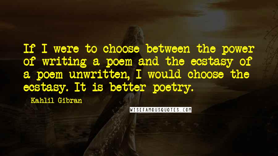 Kahlil Gibran Quotes: If I were to choose between the power of writing a poem and the ecstasy of a poem unwritten, I would choose the ecstasy. It is better poetry.