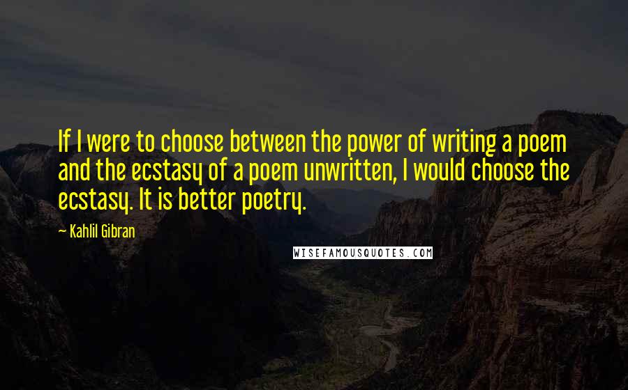 Kahlil Gibran Quotes: If I were to choose between the power of writing a poem and the ecstasy of a poem unwritten, I would choose the ecstasy. It is better poetry.