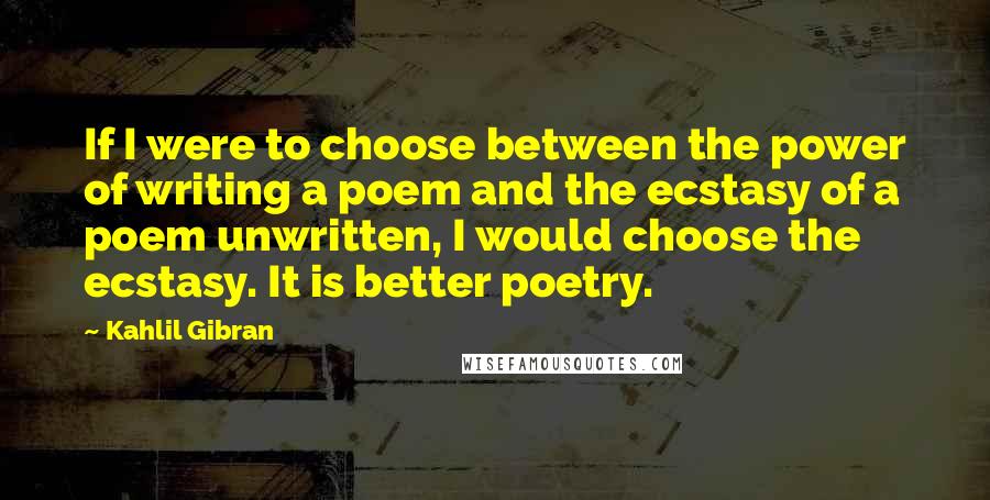 Kahlil Gibran Quotes: If I were to choose between the power of writing a poem and the ecstasy of a poem unwritten, I would choose the ecstasy. It is better poetry.