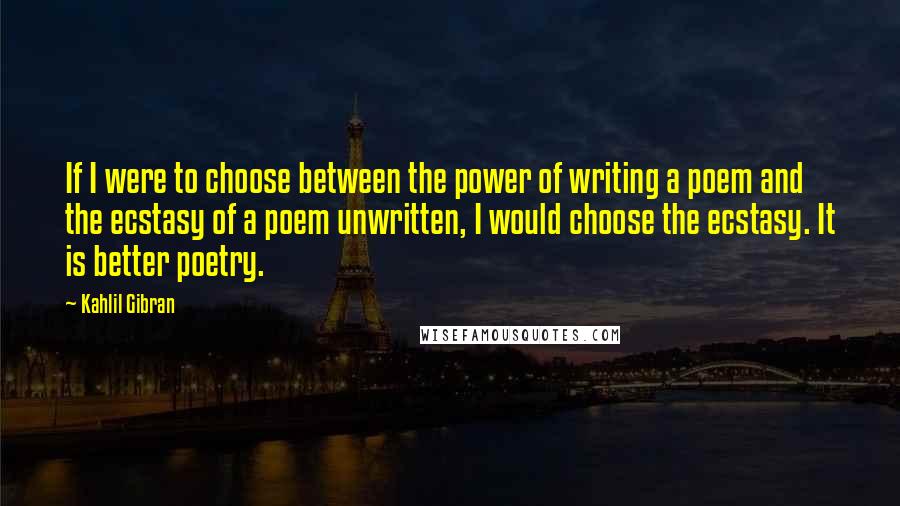 Kahlil Gibran Quotes: If I were to choose between the power of writing a poem and the ecstasy of a poem unwritten, I would choose the ecstasy. It is better poetry.