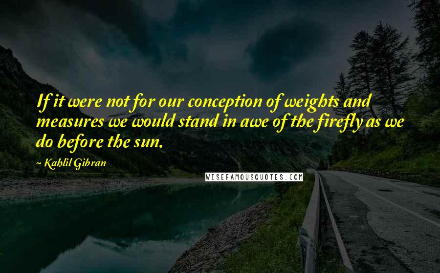Kahlil Gibran Quotes: If it were not for our conception of weights and measures we would stand in awe of the firefly as we do before the sun.