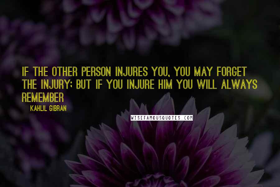 Kahlil Gibran Quotes: If the other person injures you, you may forget the injury; but if you injure him you will always remember