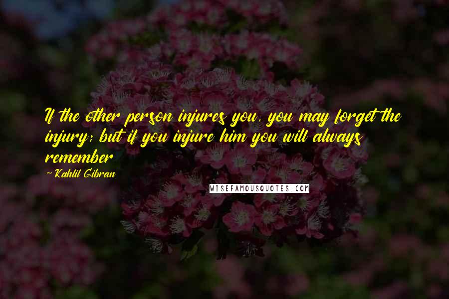 Kahlil Gibran Quotes: If the other person injures you, you may forget the injury; but if you injure him you will always remember