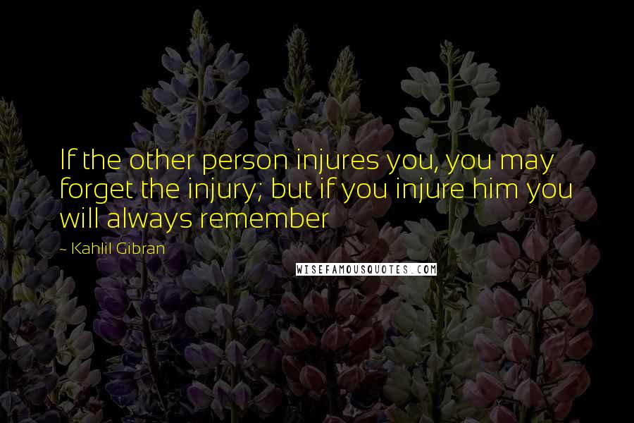 Kahlil Gibran Quotes: If the other person injures you, you may forget the injury; but if you injure him you will always remember