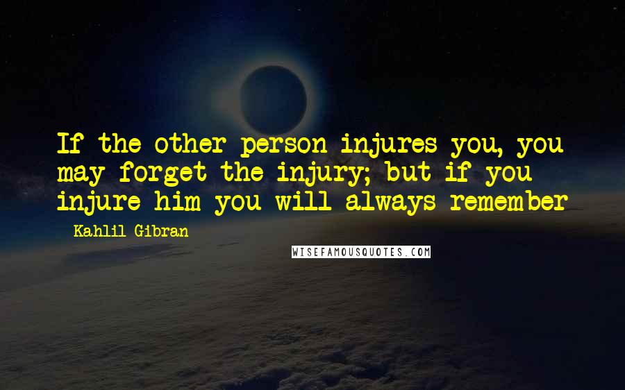 Kahlil Gibran Quotes: If the other person injures you, you may forget the injury; but if you injure him you will always remember