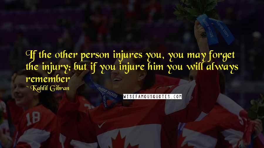 Kahlil Gibran Quotes: If the other person injures you, you may forget the injury; but if you injure him you will always remember