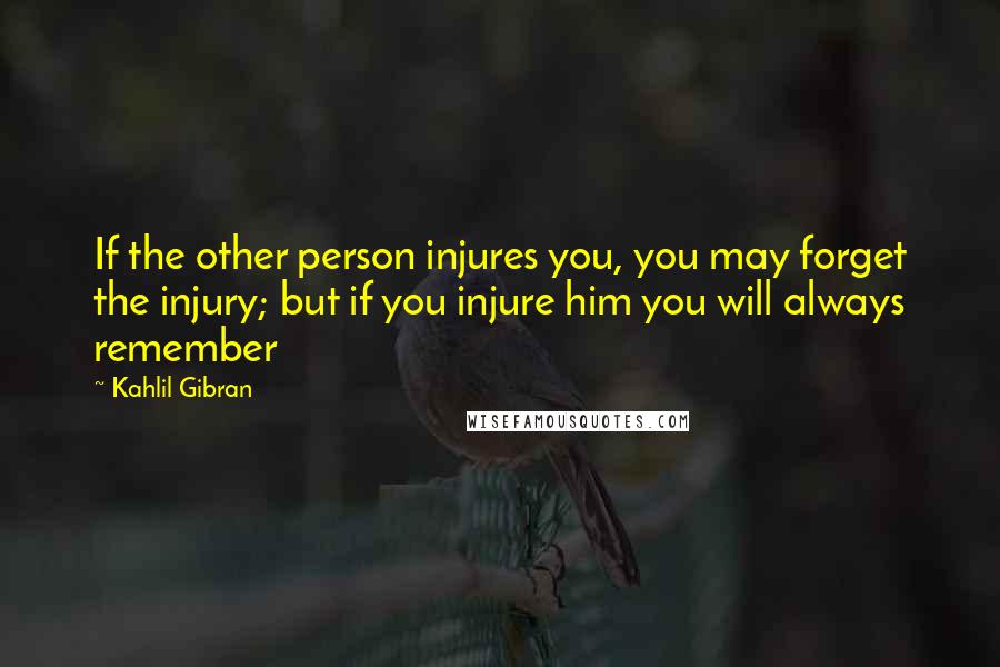 Kahlil Gibran Quotes: If the other person injures you, you may forget the injury; but if you injure him you will always remember