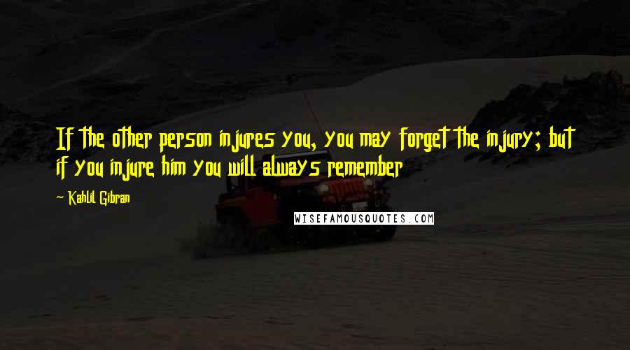 Kahlil Gibran Quotes: If the other person injures you, you may forget the injury; but if you injure him you will always remember