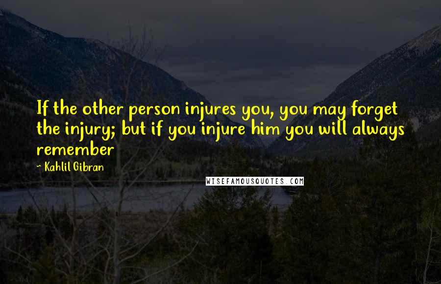 Kahlil Gibran Quotes: If the other person injures you, you may forget the injury; but if you injure him you will always remember