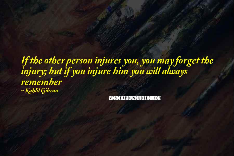 Kahlil Gibran Quotes: If the other person injures you, you may forget the injury; but if you injure him you will always remember