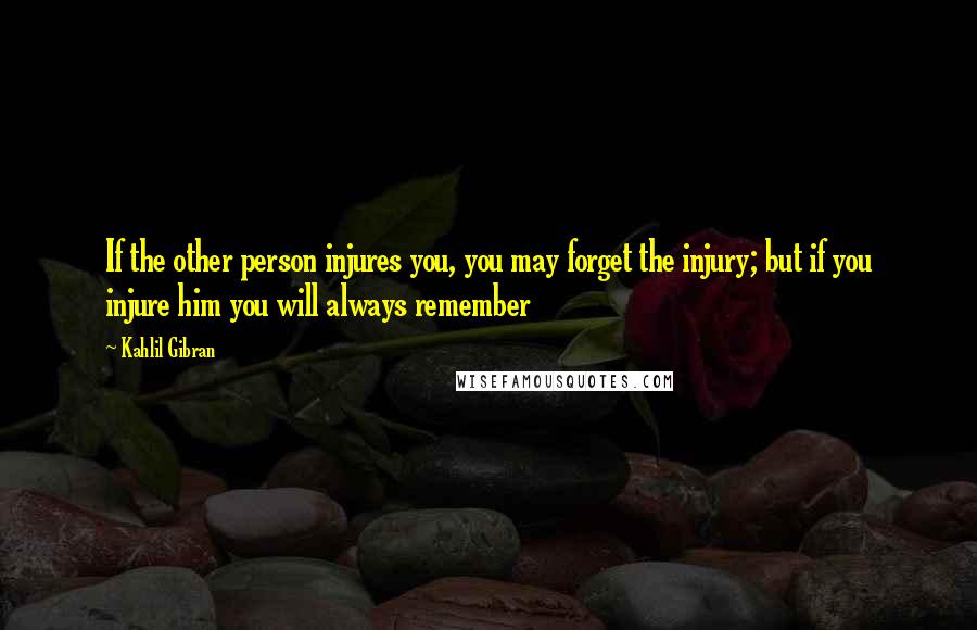 Kahlil Gibran Quotes: If the other person injures you, you may forget the injury; but if you injure him you will always remember