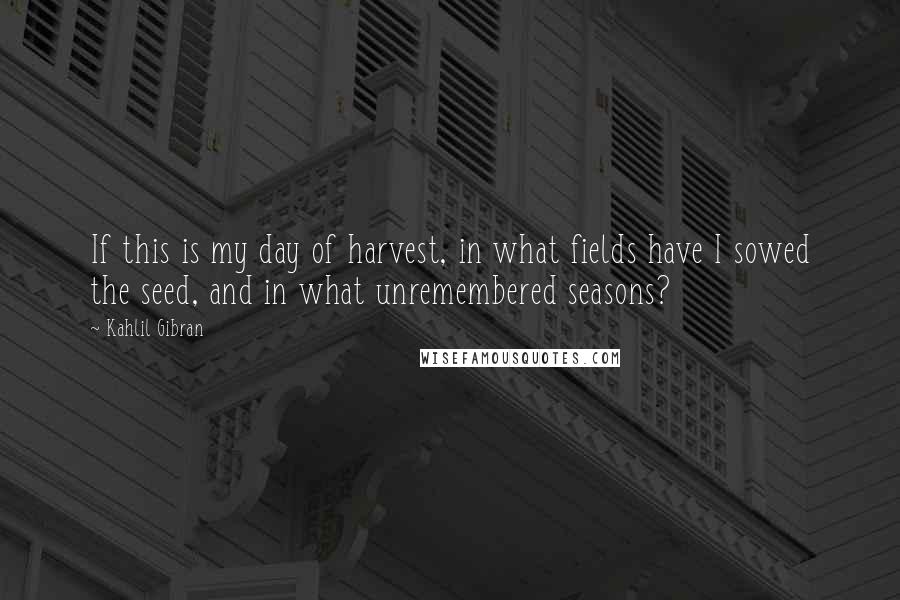 Kahlil Gibran Quotes: If this is my day of harvest, in what fields have I sowed the seed, and in what unremembered seasons?