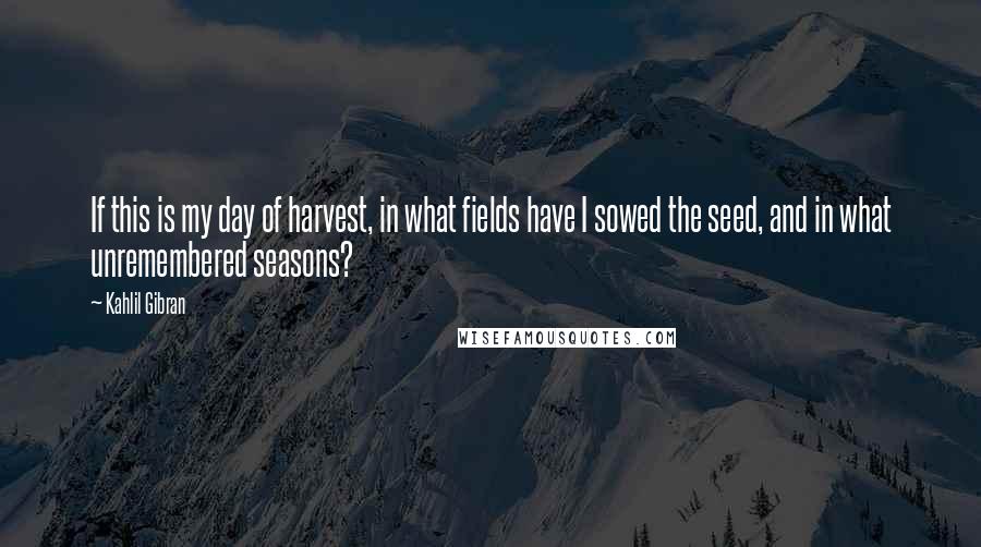 Kahlil Gibran Quotes: If this is my day of harvest, in what fields have I sowed the seed, and in what unremembered seasons?