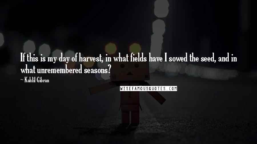 Kahlil Gibran Quotes: If this is my day of harvest, in what fields have I sowed the seed, and in what unremembered seasons?