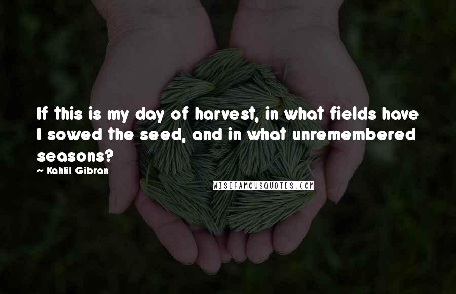 Kahlil Gibran Quotes: If this is my day of harvest, in what fields have I sowed the seed, and in what unremembered seasons?