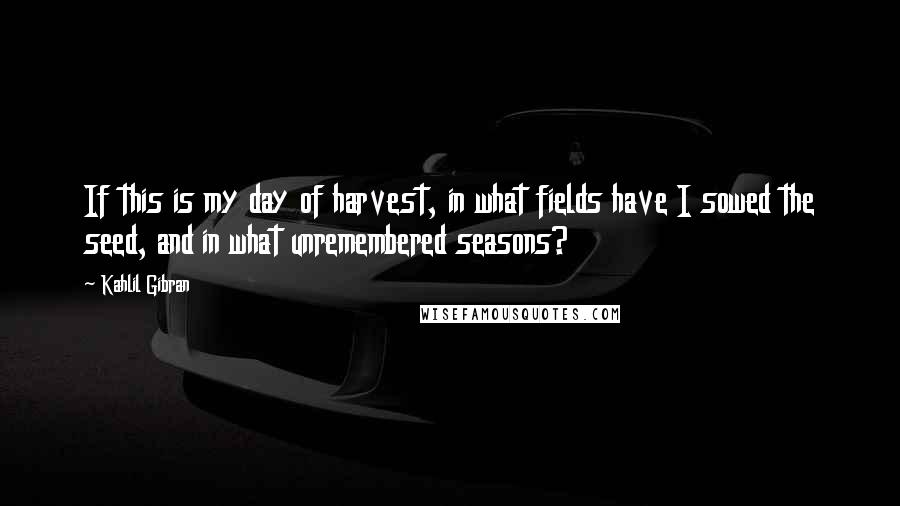 Kahlil Gibran Quotes: If this is my day of harvest, in what fields have I sowed the seed, and in what unremembered seasons?