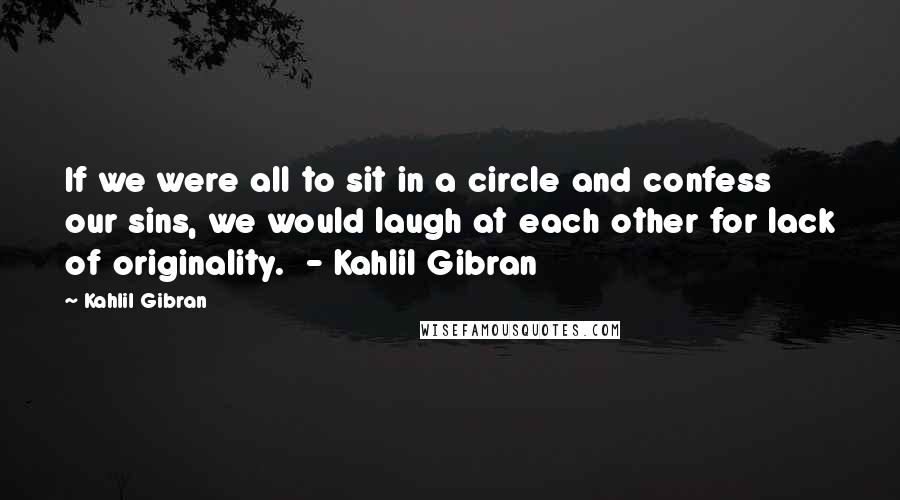 Kahlil Gibran Quotes: If we were all to sit in a circle and confess our sins, we would laugh at each other for lack of originality.  - Kahlil Gibran