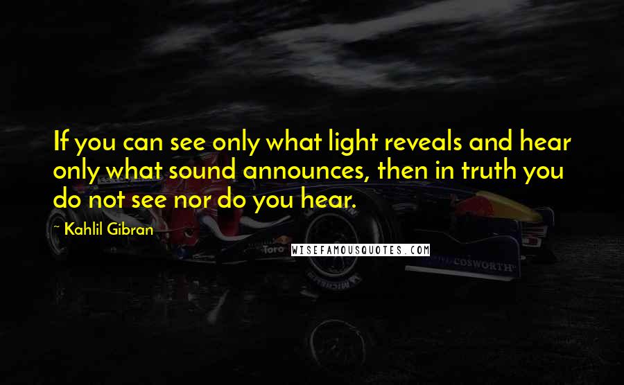 Kahlil Gibran Quotes: If you can see only what light reveals and hear only what sound announces, then in truth you do not see nor do you hear.