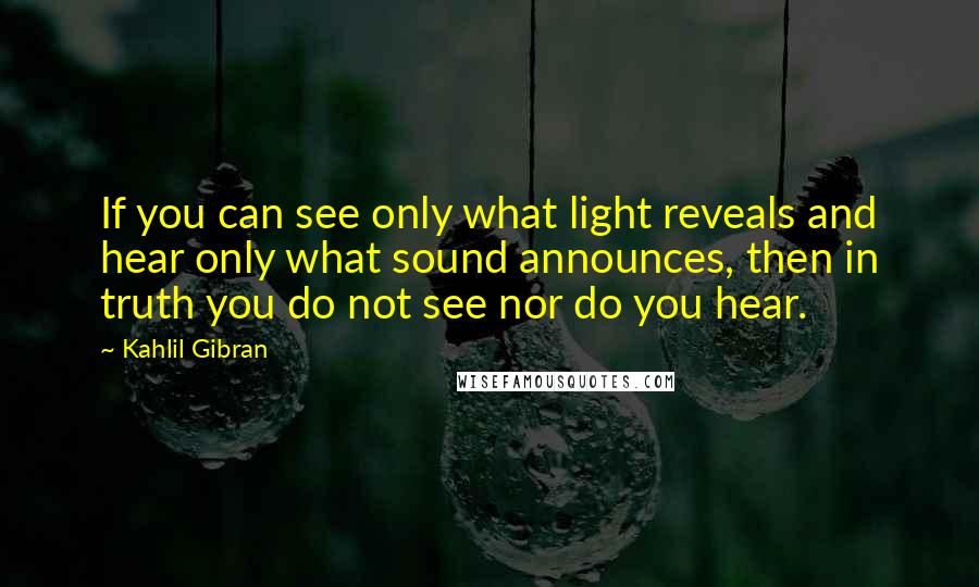 Kahlil Gibran Quotes: If you can see only what light reveals and hear only what sound announces, then in truth you do not see nor do you hear.