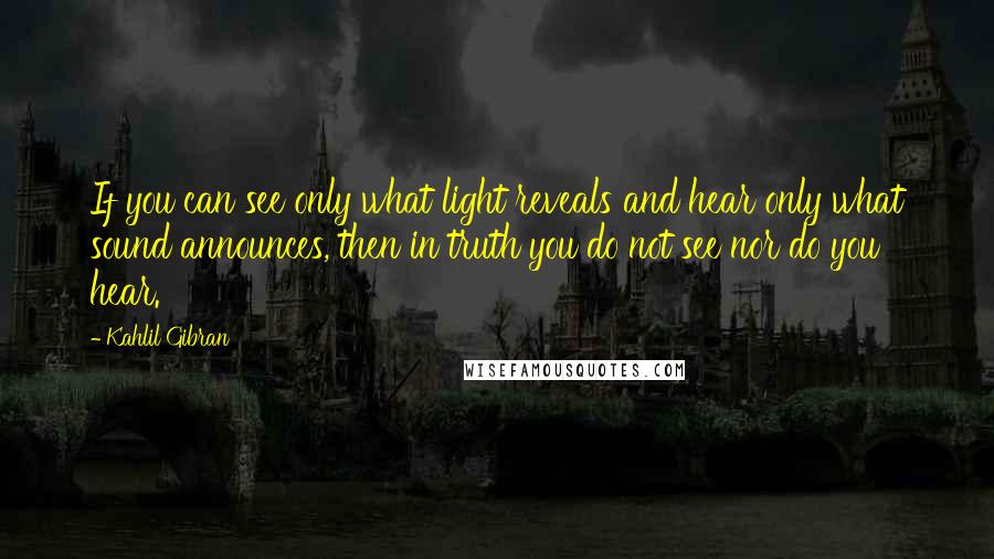 Kahlil Gibran Quotes: If you can see only what light reveals and hear only what sound announces, then in truth you do not see nor do you hear.