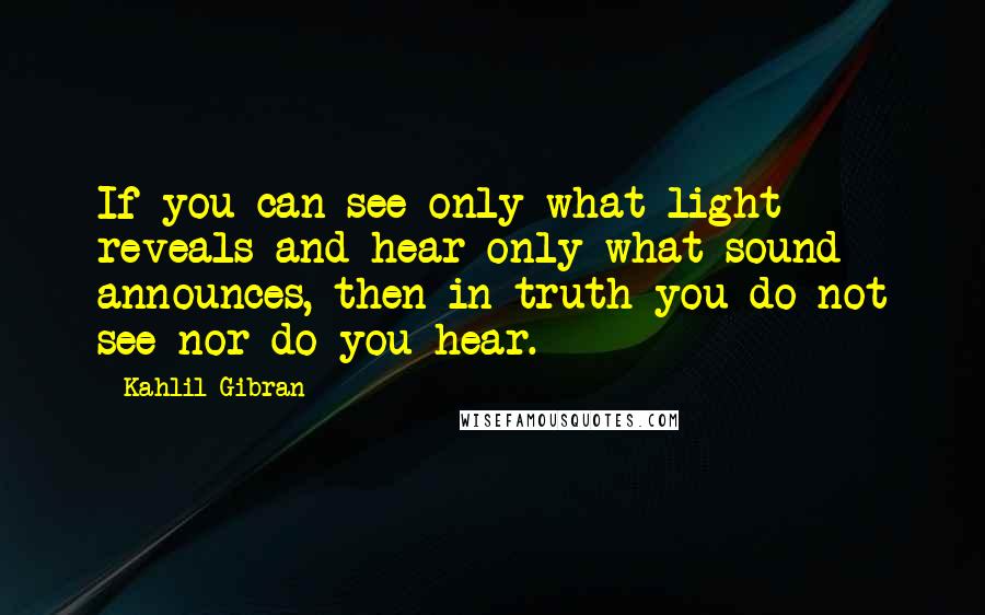 Kahlil Gibran Quotes: If you can see only what light reveals and hear only what sound announces, then in truth you do not see nor do you hear.