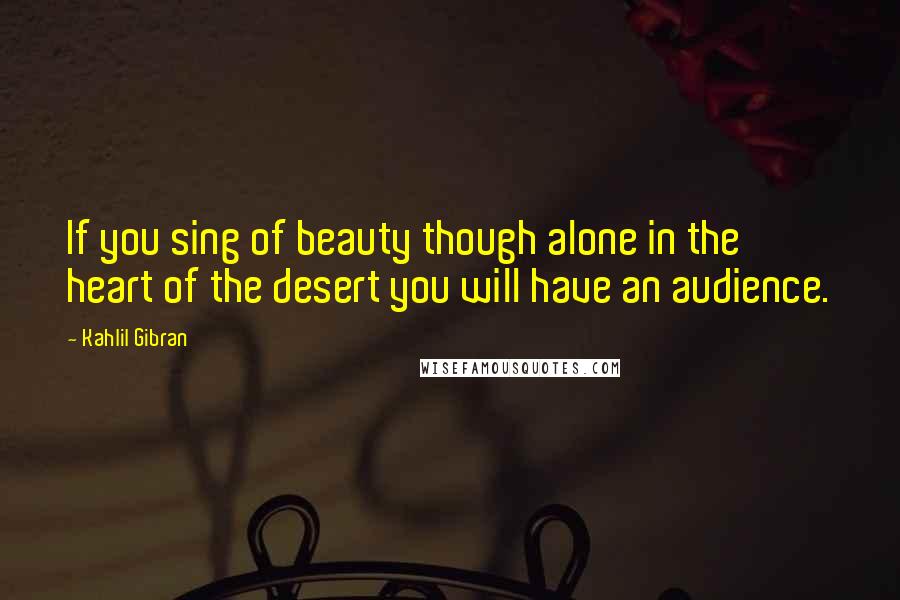 Kahlil Gibran Quotes: If you sing of beauty though alone in the heart of the desert you will have an audience.