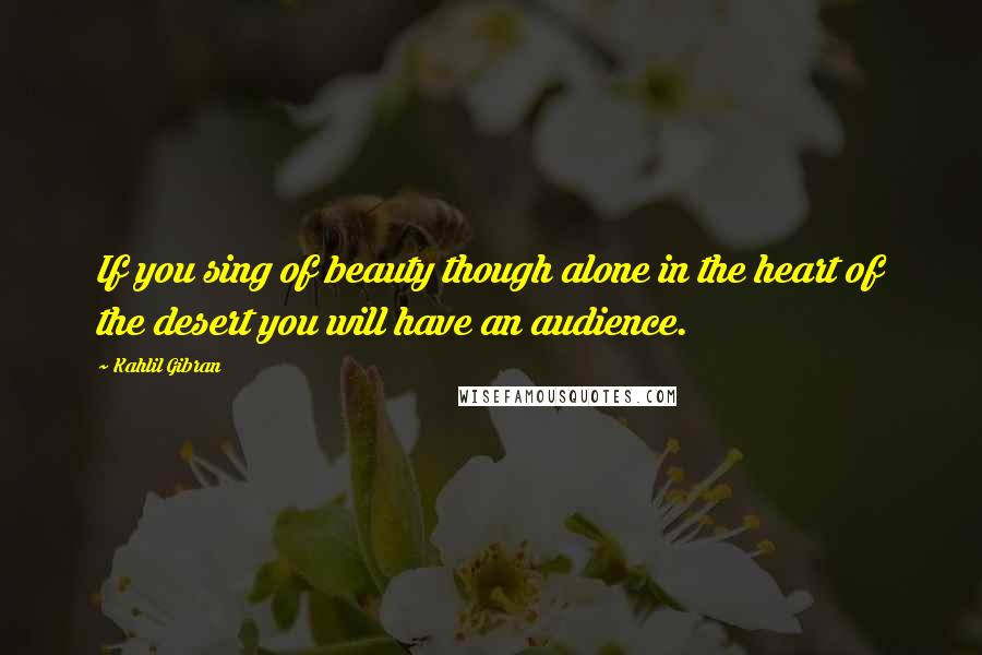 Kahlil Gibran Quotes: If you sing of beauty though alone in the heart of the desert you will have an audience.