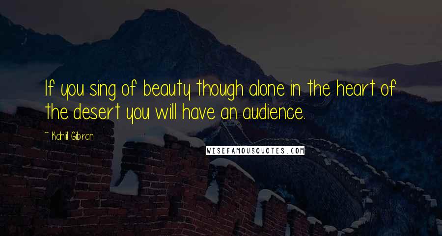 Kahlil Gibran Quotes: If you sing of beauty though alone in the heart of the desert you will have an audience.