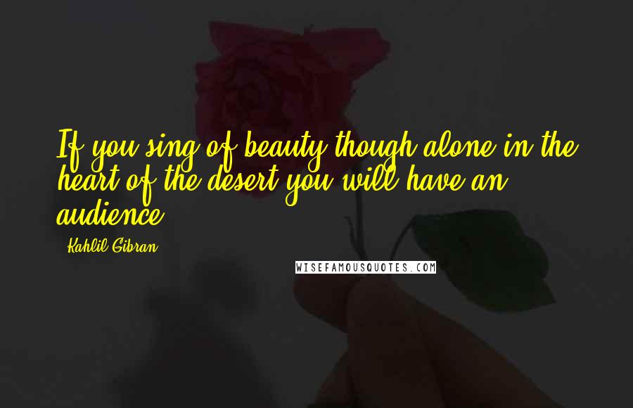 Kahlil Gibran Quotes: If you sing of beauty though alone in the heart of the desert you will have an audience.