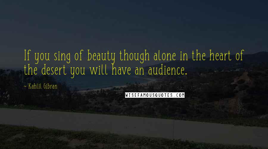 Kahlil Gibran Quotes: If you sing of beauty though alone in the heart of the desert you will have an audience.