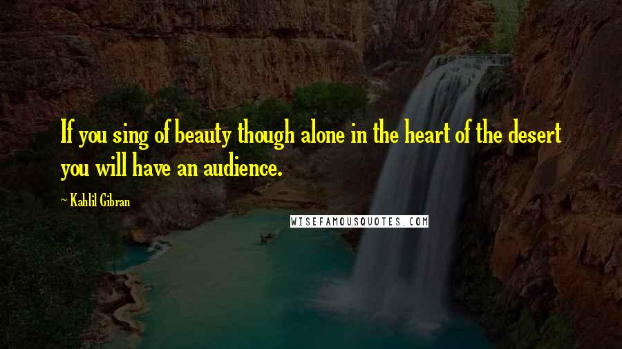 Kahlil Gibran Quotes: If you sing of beauty though alone in the heart of the desert you will have an audience.