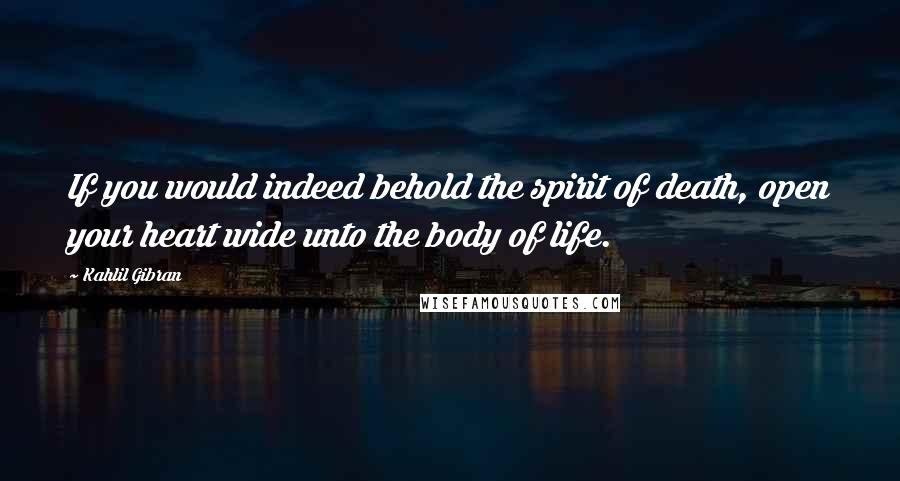Kahlil Gibran Quotes: If you would indeed behold the spirit of death, open your heart wide unto the body of life.